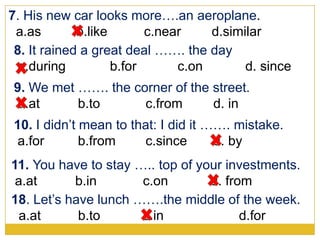 7. His new car looks more….an aeroplane.
a.as b.like c.near d.similar
9. We met ……. the corner of the street.
a.at b.to c.from d. in
8. It rained a great deal ……. the day
a.during b.for c.on d. since
11. You have to stay ….. top of your investments.
a.at b.in c.on d. from
10. I didn’t mean to that: I did it ……. mistake.
a.for b.from c.since d. by
18. Let’s have lunch …….the middle of the week.
a.at b.to c.in d.for
 