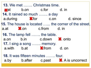 14. It rained so much ……. a day
a.during b.for c.on d. since
13. We met ……. Christmas time.
a.at b.on c.for d. in
15. The house is located …... the corner of the street.
a.at b.on c.from d. in
16. The lamp fell ……. the table.
a.on b.in c.down d. onto
17. I sing a song ……. memory.
a.with b.at c.from d. on
18. It was fifteen minutes ……. four.
a.by b.after c.past d. A is uncorrect
 