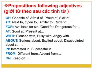 Prepositions following adjectives
(giới từ theo sau các tính từ )
OF: Capable of, Afraid of, Proud of, Sick of…
TO: Next to, Open to, Similar to, Rude to…
FOR: Available for sth, Good for, Dangerous for…
AT: Good at, Present at…
WITH: Pleased with, Busy with, Angry with…
ABOUT: Serious about, Excited about, Disappointed
about sth…
IN: Interested in, Successful in…
FROM: Different from, Absent from…
ON: Keep on…
 