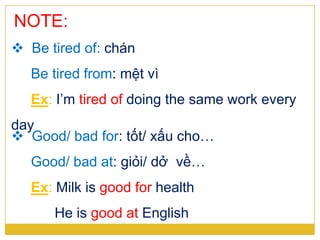 NOTE:
 Be tired of: chán
Be tired from: mệt vì
Ex: I’m tired of doing the same work every
day
 Good/ bad for: tốt/ xấu cho…
Good/ bad at: giỏi/ dở về…
Ex: Milk is good for health
He is good at English
 
