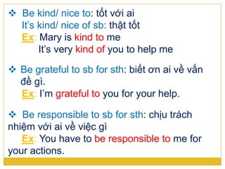  Be kind/ nice to: tốt với ai
It’s kind/ nice of sb: thật tốt
Ex: Mary is kind to me
It’s very kind of you to help me
 Be grateful to sb for sth: biết ơn ai về vấn
đề gì.
Ex: I’m grateful to you for your help.
 Be responsible to sb for sth: chịu trách
nhiệm với ai về việc gì
Ex: You have to be responsible to me for
your actions.
 
