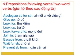 Prepositions following verbs/ two-word
verbs (giới từ theo sau động từ)
Apologize sb for sth: xin lỗi ai về việc gì
Give up: từ bỏ
Look for: tìm kiếm
Look up: tra từ
Look forward to: mong đợi
Join in: tham gia vào
Escape from: thoát khỏi
Wait for sb: chờ ai
Prevent sb from: ngăn cản ai
 