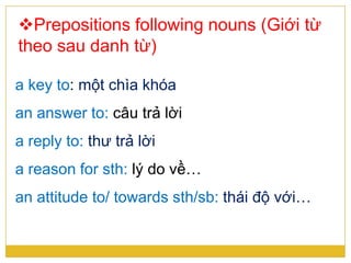 Prepositions following nouns (Giới từ
theo sau danh từ)
a key to: một chìa khóa
an answer to: câu trả lời
a reply to: thư trả lời
a reason for sth: lý do về…
an attitude to/ towards sth/sb: thái độ với…
 
