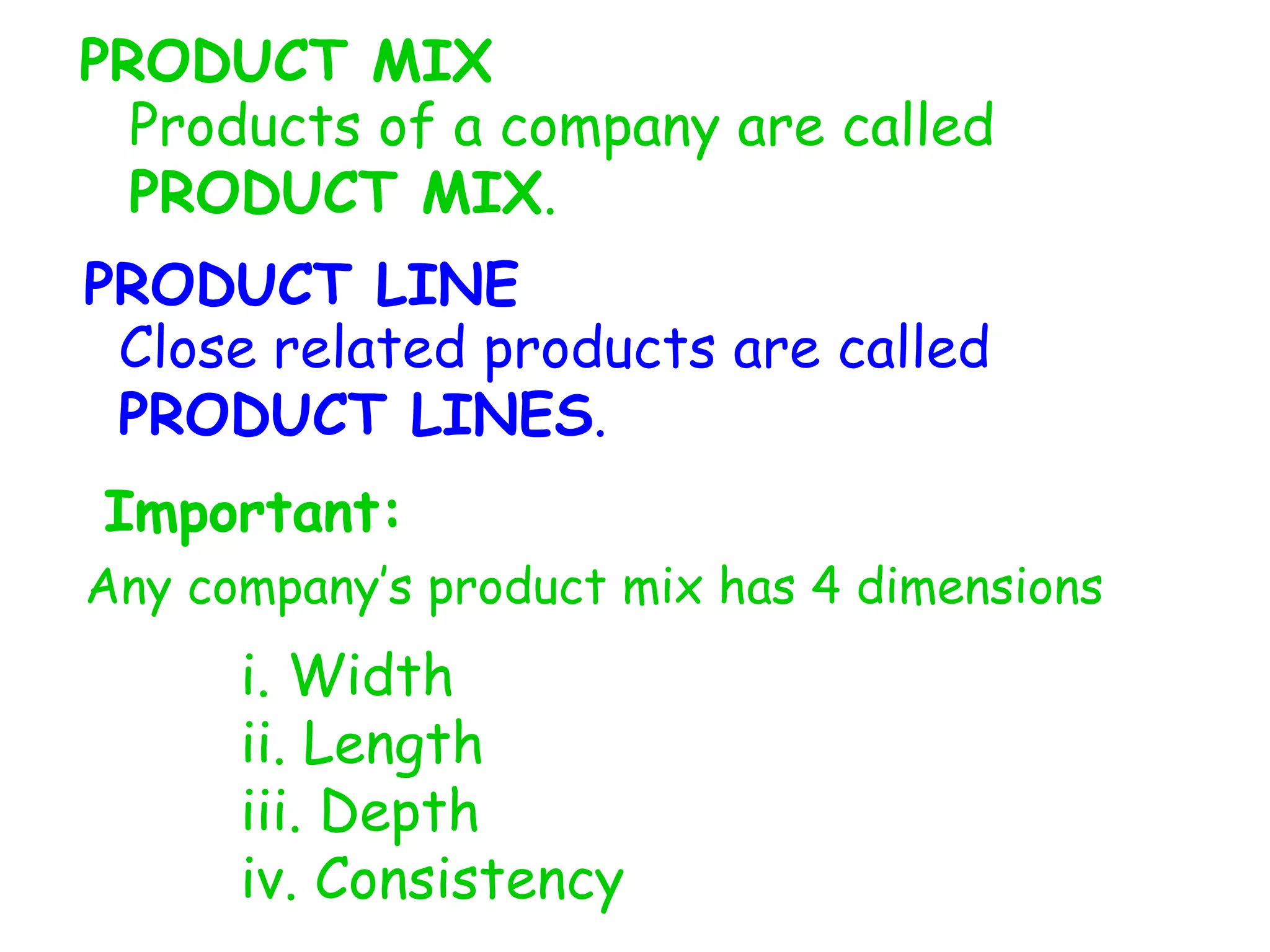 PRODUCT MIX
Products of a company are called
PRODUCT MIX.
PRODUCT LINE
Close related products are called
PRODUCT LINES.
Important:
Any company’s product mix has 4 dimensions
i. Width
ii. Length
iii. Depth
iv. Consistency