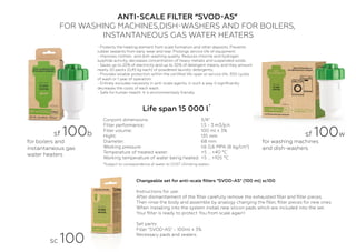 ANTI-SCALE FILTER “SVOD-AS”
FOR WASHING MACHINES,DISH-WASHERS AND FOR BOILERS,
INSTANTANEOUS GAS WATER HEATERS
Сhangeable set for anti-scale ﬁlters "SVOD-AS" (100 ml) sc100
Instructions for use:
After dismantlement of the ﬁlter carefully remove the exhausted ﬁller and ﬁlter pieces.
Then rinse the body and assemble by analogy changing the ﬁller, ﬁlter pieces for new ones.
When installing into the system install new silicon pads which are included into the set.
Your ﬁlter is ready to protect You from scale again!
Set parts:
Filler "SVOD-AS" - 100ml ± 3%
Necessary pads and sealers.
- Protects the heating element from scale formation and other deposits. Prevents
rubber sealants from early wear and tear. Prolongs service life of equipment.
- Improves clothes- and dish-washing quality. Reduces chlorine and hydrogen
sulphide activity, decreases concentration of heavy metalls and suspended solids.
- Saves up to 20% of electricity and up to 30% of detergent means, and they amount
nearly 20 packs (0,45 kg each) of powdered laundry detergents;
- Provides reliable protection within the certiﬁed life-span or service life: 300 cycles
of wash or 1 year of operation.
- Entirely excludes necessity in anti-scale agents, in such a way it signiﬁcantly
decreases the costs of each wash.
- Safe for human health. It is environmentally friendly.
Conjoint dimensions:
Filter performance:
Filler volume:
Hight:
Diameter:
Working pressure:
Temperature of treated water:
Working temperature of water being heated:
3/4"
1,5 - 3 m3/p.h.
100 ml ± 3%
135 mm
68 mm
till 0,6 MPA (6 kg/cm3
)
+5 ... +40 °С
+5 ... +105 °С
for washing machines
and dish-washers
Life span 15 000 l
sf 100w
for boilers and
instantaneous gas
water heaters
sf 100b
sс 100
*
*Subject to correspondence of water to GOST «Drinking water»
 