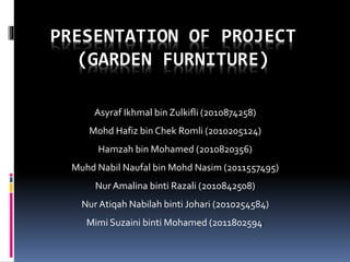 PRESENTATION OF PROJECT
(GARDEN FURNITURE)
Asyraf Ikhmal bin Zulkifli (2010874258)
Mohd Hafiz bin Chek Romli (2010205124)
Hamzah bin Mohamed (2010820356)
Muhd Nabil Naufal bin Mohd Nasim (2011557495)
Nur Amalina binti Razali (2010842508)
Nur Atiqah Nabilah binti Johari (2010254584)
Mimi Suzaini binti Mohamed (2011802594)
 