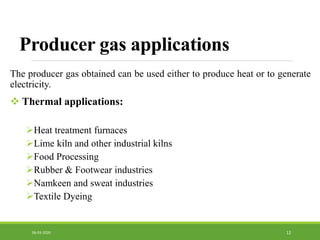 Producer gas applications
The producer gas obtained can be used either to produce heat or to generate
electricity.
 Thermal applications:
Heat treatment furnaces
Lime kiln and other industrial kilns
Food Processing
Rubber & Footwear industries
Namkeen and sweat industries
Textile Dyeing
1206-03-2020
 
