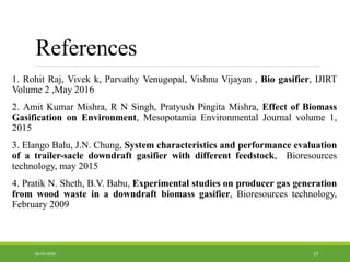 References
1. Rohit Raj, Vivek k, Parvathy Venugopal, Vishnu Vijayan , Bio gasifier, IJIRT
Volume 2 ,May 2016
2. Amit Kumar Mishra, R N Singh, Pratyush Pingita Mishra, Effect of Biomass
Gasification on Environment, Mesopotamia Environmental Journal volume 1,
2015
3. Elango Balu, J.N. Chung, System characteristics and performance evaluation
of a trailer-sacle downdraft gasifier with different feedstock, Bioresources
technology, may 2015
4. Pratik N. Sheth, B.V. Babu, Experimental studies on producer gas generation
from wood waste in a downdraft biomass gasifier, Bioresources technology,
February 2009
1706-03-2020
 