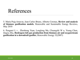 5. Maria Puig-Arnavat, Joan Carles Bruno, Alberto Coronas, Review and analysis
of biomass gasification models, Renewable and Sustainable Energy Reviews,
May 2010
6. Pengmei L v , Zhenhong Yuan, Longlong Ma, Chuangzhi W u, Young Chen,
Jingxu Zhu, Hydrogen-rich gas production from biomass air and oxygen/steam
gasification in a downdraft gasifier, Renewable Energy 32(2007)
1806-03-2020
References
 