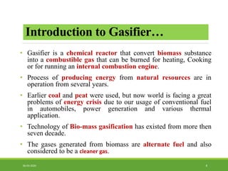 Introduction to Gasifier…
• Gasifier is a chemical reactor that convert biomass substance
into a combustible gas that can be burned for heating, Cooking
or for running an internal combustion engine.
• Process of producing energy from natural resources are in
operation from several years.
• Earlier coal and peat were used, but now world is facing a great
problems of energy crisis due to our usage of conventional fuel
in automobiles, power generation and various thermal
application.
• Technology of Bio-mass gasification has existed from more then
seven decade.
• The gases generated from biomass are alternate fuel and also
considered to be a cleaner gas.
406-03-2020
 