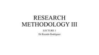 RESEARCH
METHODOLOGY III
LECTURE 1
Dr Ricardo Rodriguez
 