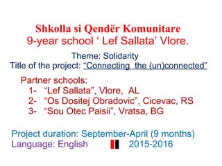 Panairi i Ëndrrave dhe Ideve
Shkolla si Qendër Komunitare
9-year school ‘ Lef Sallata’ Vlore.
2015
Theme: Solidarity
Title of the project: “Connecting the (un)connected”
Partner schools:
1- “Lef Sallata”, Vlore, AL
2- “Os Dositej Obradovic”, Cicevac, RS
3- “Sou Otec Paisii”, Vratsa, BG
Project duration: September-April (9 months)
Language: English 2015-2016
 