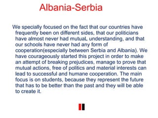 Albania-Serbia
We specially focused on the fact that our countries have
frequently been on different sides, that our politicians
have almost never had mutuaL understanding, and that
our schools have never had any form of
cooperation(especially between Serbia and Albania). We
have courageously started this project in order to make
an attempt of breaking prejudices, manage to prove that
mutual actions, free of politics and material interests can
lead to successful and humane cooperation. The main
focus is on students, because they represent the future
that has to be better than the past and they will be able
to create it.
 