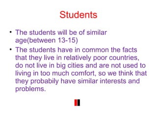 Students
• The students will be of similar
age(between 13-15)
• The students have in common the facts
that they live in relatively poor countries,
do not live in big cities and are not used to
living in too much comfort, so we think that
they probabily have similar interests and
problems.
 
