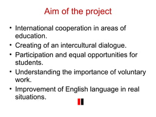 Aim of the project
• International cooperation in areas of
education.
• Creating of an intercultural dialogue.
• Participation and equal opportunities for
students.
• Understanding the importance of voluntary
work.
• Improvement of English language in real
situations.
 
