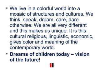 • We live in a colorful world into a
mosaic of structures and cultures. We
think, speak, dream, care, dare
otherwise. We are all very different
and this makes us unique. It is this
cultural religious, linguistic, economic,
gives color and meaning of the
contemporary world.
• Dreams of children today – vision
of the future!
 