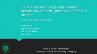 Topic: A successful project management
includes few elements, process and forms: an
analysis
Course Name: Project Management
Presented by:
Rajib Ahashan Rashel
Roll No: 905, EMBA,
Batch: 37th
Faculty of Business Administration
University of Science and Technology Chittagong
 