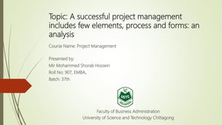 Topic: A successful project management
includes few elements, process and forms: an
analysis
Course Name: Project Management
Presented by:
Mir Mohammed Shorab Hossein
Roll No: 907, EMBA,
Batch: 37th
Faculty of Business Administration
University of Science and Technology Chittagong
 
