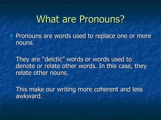 What are Pronouns? Pronouns are words used to replace one or more nouns. They are “deictic” words or words used to denote or relate other words. In this case, they relate other nouns. This make our writing more coherent and less awkward. 
