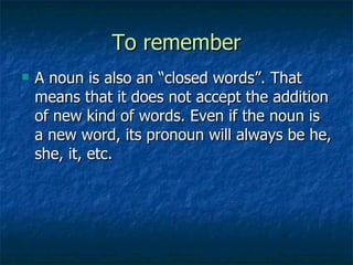 To remember A noun is also an “closed words”. That means that it does not accept the addition of new kind of words. Even if the noun is a new word, its pronoun will always be he, she, it, etc. 
