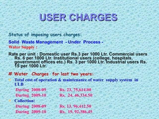 USER CHARGES Status of imposing users charges: Solid  Waste Management  - Under  Process -  Water Supply :  Rate per unit : Domestic user Rs.3 per 1000 Ltr. Commercial users Rs. 6 per 1000 Ltr. Institutional users (college, hospitals, government offices etc.) Rs. 3 per 1000 Ltr. Industrial users Rs. 15 per 1000 Ltr.  # Water  Charges  for last two years: Total cost of operation & maintenance of water  supply system  in ULB    During  2008-09   Rs. 23, 75,614.00   During  2009-10   Rs.  24, 46,334.50 Collection:   During  2008-09   Rs. 13, 96,412.50   During  2009-10    Rs.  19, 92,386.45 