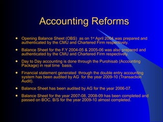 Accounting Reforms Opening Balance Sheet (OBS)  as on 1 st  April 2004 was prepared and authenticated by the CMU and Chartered Firm respectively. Balance Sheet for the F.Y 2004-05 & 2005-06 was also prepared and  authenticated by the CMU and Chartered Firm respectively. Day to Day accounting is done through the Purohisab (Accounting Package) in real time  basis. Financial statement generated  through the double entry accounting system has been audited by AG  for the year 2009-10 (Transaction  Audit). Balance Sheet has been audited by AG for the year 2006-07. Balance Sheet for the year 2007-08, 2008-09 has been completed and passed on BOC. B/S for the year 2009-10 almost completed. 
