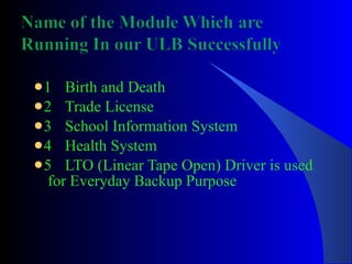 1 Birth and Death 2 Trade License 3 School Information System 4 Health System 5 LTO (Linear Tape Open) Driver is used  for Everyday Backup Purpose 