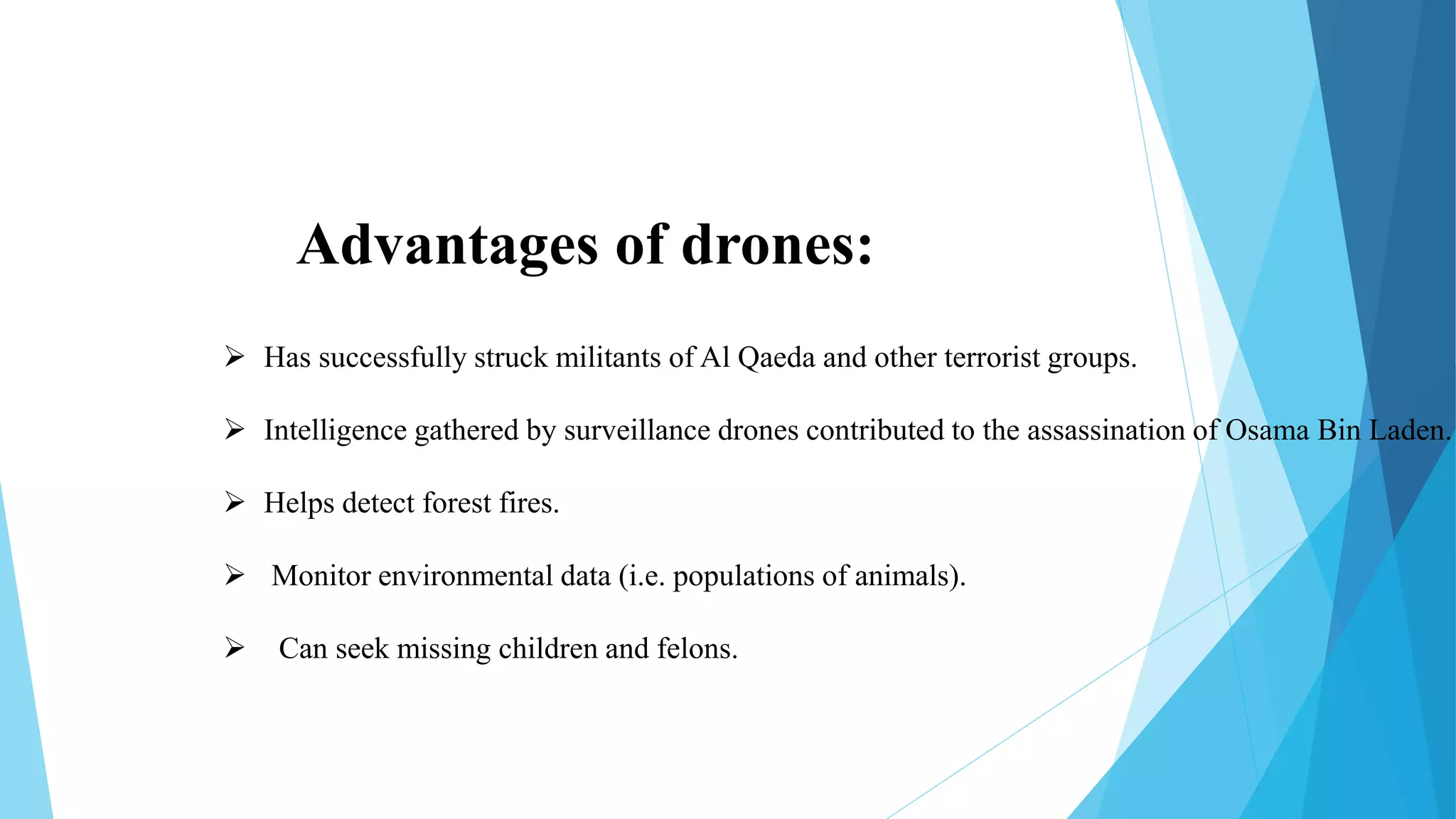 Advantages of drones:
 Has successfully struck militants of Al Qaeda and other terrorist groups.
 Intelligence gathered by surveillance drones contributed to the assassination of Osama Bin Laden.
 Helps detect forest fires.
 Monitor environmental data (i.e. populations of animals).
 Can seek missing children and felons.
 