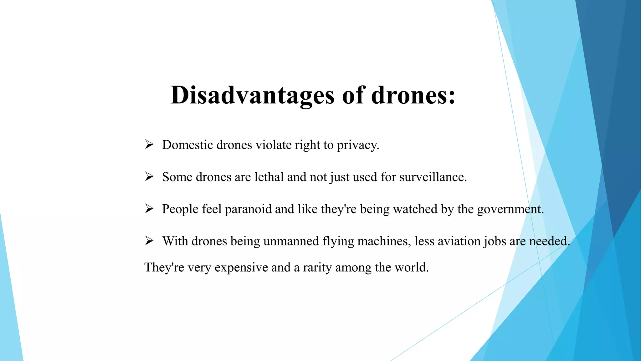 Disadvantages of drones:
 Domestic drones violate right to privacy.
 Some drones are lethal and not just used for surveillance.
 People feel paranoid and like they're being watched by the government.
 With drones being unmanned flying machines, less aviation jobs are needed.
They're very expensive and a rarity among the world.
 