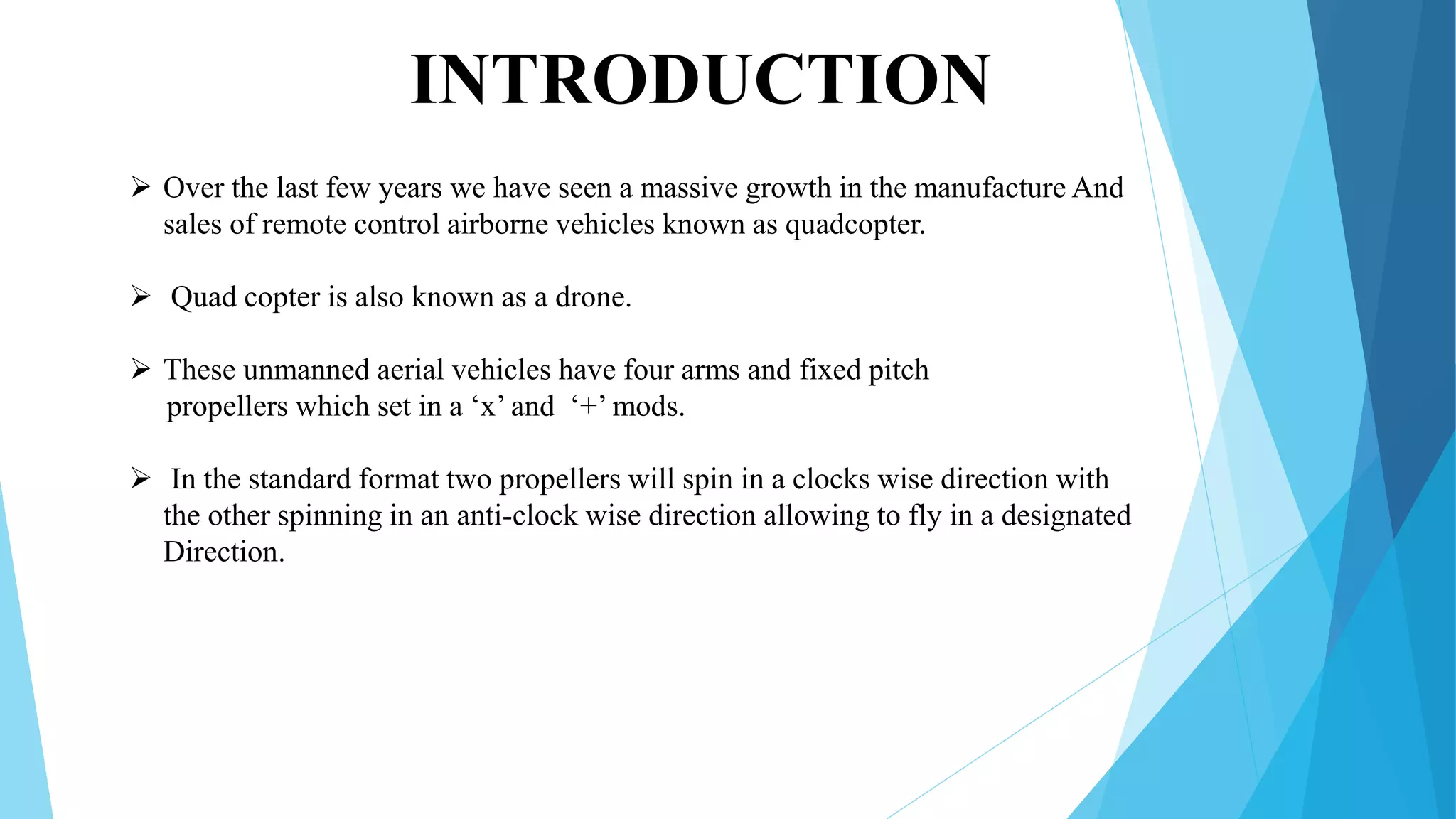  Over the last few years we have seen a massive growth in the manufacture And
sales of remote control airborne vehicles known as quadcopter.
 Quad copter is also known as a drone.
 These unmanned aerial vehicles have four arms and fixed pitch
propellers which set in a ‘x’ and ‘+’ mods.
 In the standard format two propellers will spin in a clocks wise direction with
the other spinning in an anti-clock wise direction allowing to fly in a designated
Direction.
INTRODUCTION
 