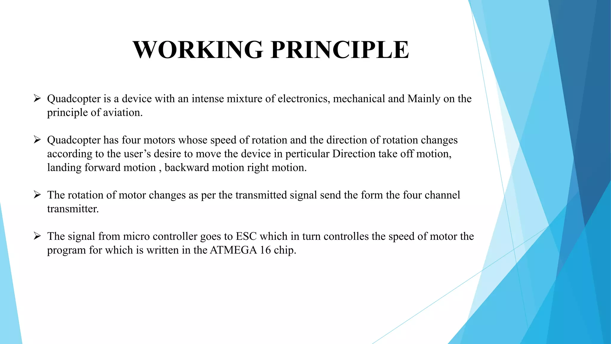 WORKING PRINCIPLE
 Quadcopter is a device with an intense mixture of electronics, mechanical and Mainly on the
principle of aviation.
 Quadcopter has four motors whose speed of rotation and the direction of rotation changes
according to the user’s desire to move the device in perticular Direction take off motion,
landing forward motion , backward motion right motion.
 The rotation of motor changes as per the transmitted signal send the form the four channel
transmitter.
 The signal from micro controller goes to ESC which in turn controlles the speed of motor the
program for which is written in the ATMEGA 16 chip.
 