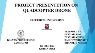 PREPARED BY :
PARMAR RAVI
PARMAR ASHISH
BAIDIYAVADRA JITU
BHANDERI ASHISH
KALYAN POLYTECHNIC
JAMNAGAR
PROJECT PRESENTETION ON
QUADCOPTER DRONE
ELECTRICAL ENGINEERING
GUIDED BY:
KISHAN JOGI
 