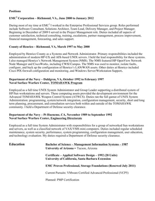 Positions

EMC2 Corporation – Richmond, VA., June 2000 to January 2012

During most of my time at EMC2 I worked in the Enterprise Professional Services group. Roles performed
include Software Consultant, Solutions Architect, Team Lead, Delivery Manager, and Project Manager.
Beginning in December of 2009 I served in the Project Management role. Duties included all aspects of
customer satisfaction, technical consulting, training, escalations, partner management, process improvement,
financial management, forecasting, and sales support.

County of Henrico – Richmond, VA, March 1997 to May 2000

Employed by Henrico County as a Systems and Network Administrator. Primary responsibilities included the
administration of modern HP-UX and AIX-based UNIX servers. I held the lead responsibility for these systems.
I also managed Henrico’s Network Management System (NMS). The NMS featured HP OpenView Network
Node Manager and CiscoWorks, including CWSI Campus. The NMS was used to monitor, isolate faults,
configure, and back up the configuration of Henrico’s LAN/WAN assets. Other duties at Henrico included
Cisco PIX firewall configuration and monitoring, and Windows Server/Workstation Support.

Department of the Navy – Dahlgren, VA, October 1992 to February 1997
Naval Surface Warfare Center, TOMAHAWK Program

Employed as a full time UNIX System Administrator and Group Leader supporting a distributed system of
HP/Sun workstations and servers. These computing assets provided the development environment for the
Advanced TOMAHAWK Weapon Control System (ATWCS). Duties ran the full gamut of UNIX System
Administration: programming, system/network integration, configuration management, security, short and long
term planning, procurement, and consultation services both within and outside of the TOMAHAWK
community. I held a Department of Defense security clearance.

Department of the Navy – Pt Hueneme, CA, November 1989 to September 1992
Naval Surface Warfare Center, Engineering Directorate

Employed as a full time System Administrator with responsibilities for a group of networked Sun workstations
and servers, as well as a classified network of VAX/VMS mini computers. Duties included regular scheduled
maintenance, system security, performance, system programming, configuration management, user education,
and technology evaluation. My duties required a Department of Defense security clearance.

Education                    Bachelor of Science – Management Information Systems – 1987
                             University of Arizona – Tucson, Arizona

                             Certificate – Applied Software Design – 1992 (28 Units)
                             University of California, Santa Barbara Extension

                             EMC Proven Professional, Storage Foundations (Renewed July 2011)

                             Current Pursuits: VMware Certified Advanced Professional (VCP5)

                             Planned: PMP Certification
 