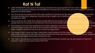 Raf N Taf
 AVEE FASHIONS PVT LTD is one of the leading manufacturers and exporters of men's wear. Head Office in
Delhi, our fast growing company was established in the year 2013. Since then we have engaged ourselves in
apparel and retail market.
 We have always focused on the men's wear section but however we also deal in providing rare services like
concept development, designing, manufacturing to logistic and marketing by Magic Trading Company
established in 2003.
 All our products are made from superior quality fabrics & are ranged very competitively. We have rigorous
quality norms for our products and services, hence we have always been able to meet international standards
 Our company has built fully equipped and modern apparels manufacturing units in Delhi and Panipath. These
units have been made with state of art machinery that helps us to manufacture flawless clothing for men.
These modern manufacturing units are named as Magic plant. 
 Our range of men's wear has been made after careful research on the ongoing fashion trends. We closely
follow both national and international clothing trends and work with innovative yet matured fashion designers
to manufacture highly fashionable clothing for men.
 We cater to the demand of leading international and domestic brands and we also supply our high end
products under our own brand name "Raf N Taf".
 