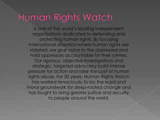 HumanRightsWatchIsone of theworld’sleadingindependentorganizationsdedicatedtodefending and protectinghumanrights. Byfocusinginternationalattentionwherehumanrights are violated, wegivevoicetotheoppressed and holdoppressorsaccountablefortheircrimes. Ourrigorous, objectiveinvestigations and strategic, targetedadvocacybuild intense pressureforaction and raisethecost of humanrights abuse. For 30 years, HumanRightsWatch has workedtenaciouslyto lay the legal and moral groundworkfordeep-rootedchange and has foughttobringgreaterjustice and securitytopeoplearoundtheworld. 
