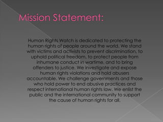 MissionStatement:HumanRightsWatchisdedicatedtoprotectingthehumanrights of peoplearoundtheworld. We stand withvictims and activiststopreventdiscrimination, toupholdpoliticalfreedom, toprotectpeoplefrominhumaneconduct in wartime, and tobringoffenderstojustice. Weinvestigate and exposehumanrightsviolations and holdabusersaccountable. Wechallengegovernments and thosewhoholdpowertoendabusivepractices and respectinternationalhumanrightslaw. Weenlistthepublic and theinternationalcommunitytosupportthe cause of humanrightsforall. 