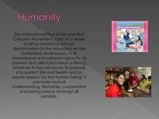HumanityThe International Red Cross and Red Crescent Movement, born of a desire to bring assistance without discrimination to the wounded on the battlefield, endeavours, in its international and national capacity, to prevent and alleviate human suffering wherever it may be found. Its purpose is to protect life and health and to ensure respect for the human being. It promotes mutual understanding, friendship, cooperation and lasting peace amongst all peoples.