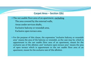 Carpet Area – Section 2(k)
The net usable floor area of an apartment, excluding
The area covered by the external walls,
Areas under services shafts,
Exclusive balcony or verandah area,
Exclusive open terrace area.
For the purpose of this clause, the expression "exclusive balcony or verandah
area" means the area of the balcony or verandah, as the case may be, which is
appurtenant to the net usable floor area of an apartment, meant for the
exclusive use of the allottee; and "exclusive open terrace area" means the area
of open terrace which is appurtenant to the net usable floor area of an
apartment, meant for the exclusive use of the allottee.
 