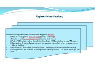Compulsory registration for all the real estate project except:
i) Area of Development does not exceed 500 Sq Meters OR
Number of Units does not exceeds 8 inclusive of all phases.
ii)Project Which has received Completion Certificate (BU Permission) as on 1st May, 2017.
iii)Renovation, Repair or Redevelopment not resulting into selling of any new apartment,
Plot or Building.
 Every Phase is a Standalone real estate Project and required to be registered separately.
 Existing Projects are required to be registered within 3 months. i.e. on or before 31st July,
2017..
 