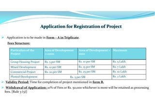  Application is to be made in Form – A in Triplicate.
Fees Structure:
 Validity Period: Time for completion of project mentioned in form B.
 Withdrawal of Application: 10% of Fees or Rs. 50,000 whichever is more will be retained as processing
fees. [Rule 3 (5)]
Particulars of the
Project
Area of Development
<=1000
Area of Development >
1000
Maximum
Group Housing Project Rs. 5 per SM Rs. 10 per SM Rs. 5 Lakh.
Mixed Development Rs. 10 per SM Rs. 15 per SM Rs. 7 Lakh
Commercial Project Rs. 20 per SM Rs. 25 per SM Rs. 10 Lakh
Plotted Development Rs. 5 per SM Rs. 2 Lakh.
 