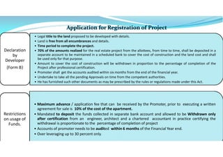 • Legal title to the land proposed to be developed with details.
• Land is free from all encumbrances and details.
• Time period to complete the project.
• 70% of the amounts realized for the real estate project from the allottees, from time to time, shall be deposited in a
separate account to be maintained in a scheduled bank to cover the cost of construction and the land cost and shall
be used only for that purpose.
• Amount to cover the cost of construction will be withdrawn in proportion to the percentage of completion of the
Project after professional certification.
• Promoter shall get the accounts audited within six months from the end of the financial year.
• Undertake to take all the pending Approvals on time from the competent authorities.
• He has furnished such other documents as may be prescribed by the rules or regulations made under this Act.
Declaration
by
Developer
(Form B)
• Maximum advance / application fee that can be received by the Promoter, prior to executing a written
agreement for sale is 10% of the cost of the apartment.
• Mandated to deposit the funds collected in separate bank account and allowed to be Withdrawn only
after certification from an engineer, architect and a chartered accountant in practice certifying the
withdrawal is proportionate to the percentage of completion of project
• Accounts of promoter needs to be audited within 6 months of the Financial Year end.
• Over leveraging up to 30 percent only.
Restrictions
on usage of
Funds.
 