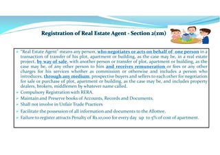  “Real Estate Agent" means any person, who negotiates or acts on behalf of one person in a
transaction of transfer of his plot, apartment or building, as the case may be, in a real estate
project, by way of sale, with another person or transfer of plot, apartment or building, as the
case may be, of any other person to him and receives remuneration or fees or any other
charges for his services whether as commission or otherwise and includes a person who
introduces, through any medium, prospective buyers and sellers to each other for negotiation
for sale or purchase of plot, apartment or building, as the case may be, and includes property
dealers, brokers, middlemen by whatever name called.
 Compulsory Registration with RERA.
 Maintain and Preserve books of Accounts, Records and Documents.
 Shall not involve in Unfair Trade Practices
 Facilitate the possession of all information and documents to the Allottee.
 Failure to register attracts Penalty of Rs.10,000 for every day up to 5% of cost of apartment.
 
