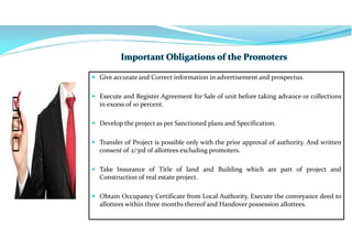  Give accurate and Correct information in advertisement and prospectus.
 Execute and Register Agreement for Sale of unit before taking advance or collections
in excess of 10 percent.
 Develop the project as per Sanctioned plans and Specification.
 Transfer of Project is possible only with the prior approval of authority. And written
consent of 2/3rd of allottees excluding promoters.
 Take Insurance of Title of land and Building which are part of project and
Construction of real estate project.
 Obtain Occupancy Certificate from Local Authority, Execute the conveyance deed to
allottees within three months thereof and Handover possession allottees.
 