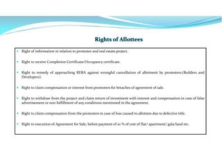  Right of information in relation to promoter and real estate project.
 Right to receive Completion Certificate/Occupancy certificate.
 Right to remedy of approaching RERA against wrongful cancellation of allotment by promoters.(Builders and
Developers).
 Right to claim compensation or interest from promoters for breaches of agreement of sale.
 Right to withdraw from the project and claim return of investment with interest and compensation in case of false
advertisement or non fulfillment of any conditions mentioned in the agreement.
 Right to claim compensation from the promoters in case of loss caused to allottees due to defective title.
 Right to execution of Agreement for Sale, before payment of 10 % of cost of flat/ apartment/ gala/land etc.
 