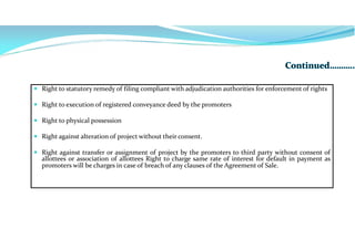  Right to statutory remedy of filing compliant with adjudication authorities for enforcement of rights
 Right to execution of registered conveyance deed by the promoters
 Right to physical possession
 Right against alteration of project without their consent.
 Right against transfer or assignment of project by the promoters to third party without consent of
allottees or association of allottees Right to charge same rate of interest for default in payment as
promoters will be charges in case of breach of any clauses of the Agreement of Sale.
 