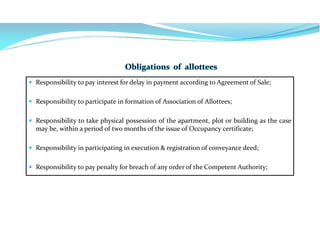  Responsibility to pay interest for delay in payment according to Agreement of Sale;
 Responsibility to participate in formation of Association of Allottees;
 Responsibility to take physical possession of the apartment, plot or building as the case
may be, within a period of two months of the issue of Occupancy certificate;
 Responsibility in participating in execution & registration of conveyance deed;
 Responsibility to pay penalty for breach of any order of the Competent Authority;
 