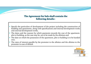  Specify the particulars of development of the project including the construction of
building and apartments, along with specifications and internal development works
and external development works,
 The dates and the manner by which payments towards the cost of the apartment,
plot or building, as the case may be, are to be made by the allottees and
 The date on which the possession of the apartment, plot or building is to be handed
over,
 The rates of interest payable by the promoter to the allottee and the allottee to the
promoter in case of default
 