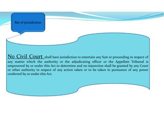 No Civil Court shall have jurisdiction to entertain any Suit or proceeding in respect of
any matter which the authority or the adjudicating officer or the Appellate Tribunal is
empowered by or under this Act to determine and no injunction shall be granted by any Court
or other authority in respect of any action taken or to be taken in pursuance of any power
conferred by or under this Act.
Bar of jurisdiction
 