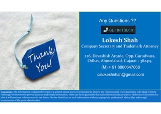 Lokesh Shah
Company Secretary and Trademark Attorney
226, Devashish Arcade, Opp. Gurudwara,
Odhav. Ahmedabad. Gujarat - 382415.
(M) + 91 8000647068
cslokeshshah@gmail.com
Any Questions ??
Disclaimer: The information contained herein is of a general nature and is not intended to address the circumstances of any particular individual or entity.
Although we endeavor to provide accurate and timely information, there can be no guarantee that such information is accurate as of the date it is received or
that it will continue to be accurate in the future. No one should act on such information without appropriate professional advice after a thorough
examination of the particular situation
 