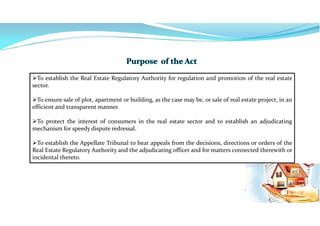 To establish the Real Estate Regulatory Authority for regulation and promotion of the real estate
sector.
To ensure sale of plot, apartment or building, as the case may be, or sale of real estate project, in an
efficient and transparent manner.
To protect the interest of consumers in the real estate sector and to establish an adjudicating
mechanism for speedy dispute redressal.
To establish the Appellate Tribunal to hear appeals from the decisions, directions or orders of the
Real Estate Regulatory Authority and the adjudicating officer and for matters connected therewith or
incidental thereto.
 